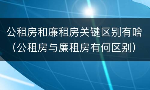 公租房和廉租房关键区别有啥（公租房与廉租房有何区别）