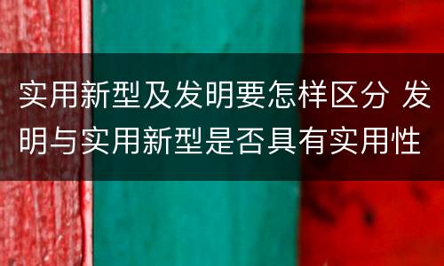 实用新型及发明要怎样区分 发明与实用新型是否具有实用性