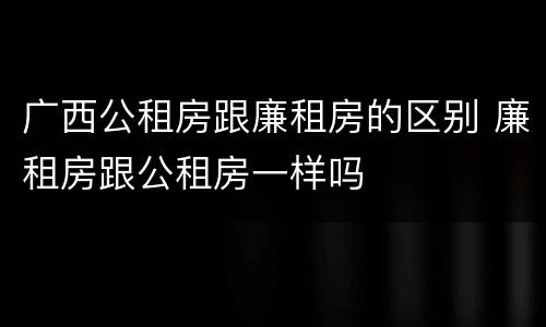 广西公租房跟廉租房的区别 廉租房跟公租房一样吗