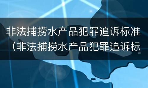 非法捕捞水产品犯罪追诉标准（非法捕捞水产品犯罪追诉标准最新）