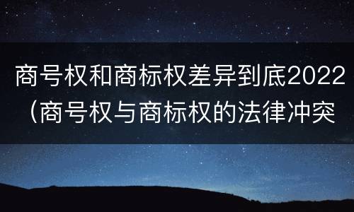 商号权和商标权差异到底2022（商号权与商标权的法律冲突与解决）