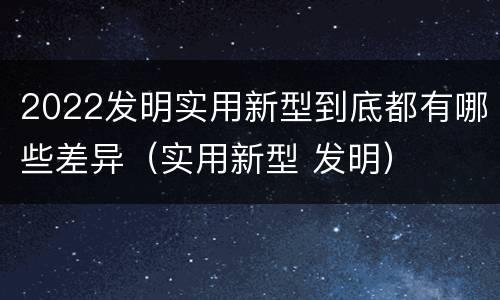 2022发明实用新型到底都有哪些差异（实用新型 发明）