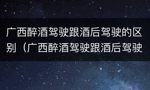 广西醉酒驾驶跟酒后驾驶的区别（广西醉酒驾驶跟酒后驾驶的区别是什么）