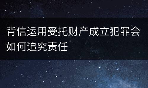 背信运用受托财产成立犯罪会如何追究责任