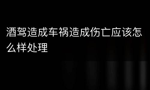 酒驾造成车祸造成伤亡应该怎么样处理