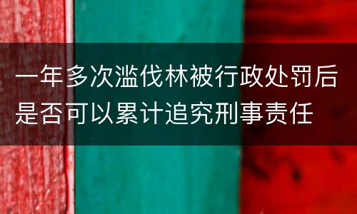 一年多次滥伐林被行政处罚后是否可以累计追究刑事责任