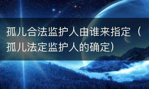 孤儿合法监护人由谁来指定（孤儿法定监护人的确定）