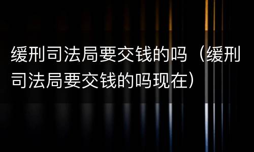 缓刑司法局要交钱的吗（缓刑司法局要交钱的吗现在）