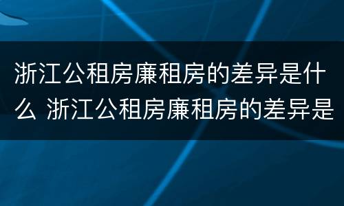 浙江公租房廉租房的差异是什么 浙江公租房廉租房的差异是什么意思