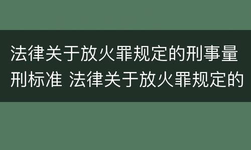 法律关于放火罪规定的刑事量刑标准 法律关于放火罪规定的刑事量刑标准是什么