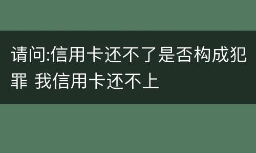 请问:信用卡还不了是否构成犯罪 我信用卡还不上