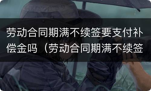 劳动合同期满不续签要支付补偿金吗（劳动合同期满不续签要支付补偿金吗怎么办）