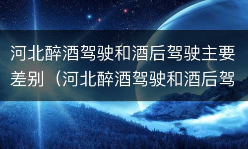 河北醉酒驾驶和酒后驾驶主要差别（河北醉酒驾驶和酒后驾驶主要差别是）