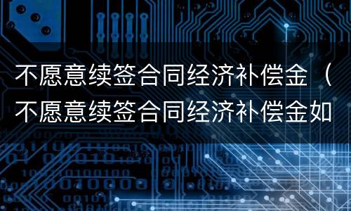 不愿意续签合同经济补偿金（不愿意续签合同经济补偿金如何计算）