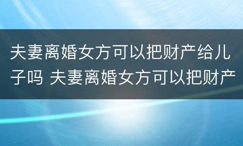 夫妻离婚女方可以把财产给儿子吗 夫妻离婚女方可以把财产给儿子吗知乎