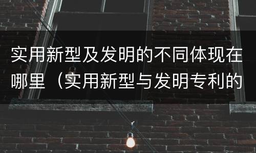 实用新型及发明的不同体现在哪里（实用新型与发明专利的区别有哪些）