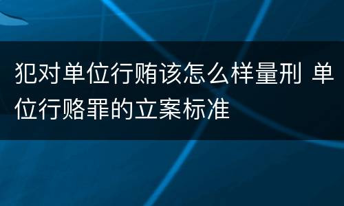 犯对单位行贿该怎么样量刑 单位行赂罪的立案标准