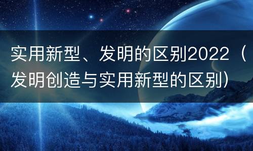 实用新型、发明的区别2022（发明创造与实用新型的区别）