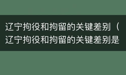 辽宁拘役和拘留的关键差别（辽宁拘役和拘留的关键差别是）