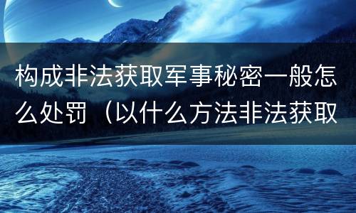 构成非法获取军事秘密一般怎么处罚（以什么方法非法获取军事秘密构成非法获取军事秘密罪）