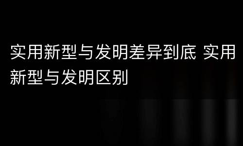 实用新型与发明差异到底 实用新型与发明区别