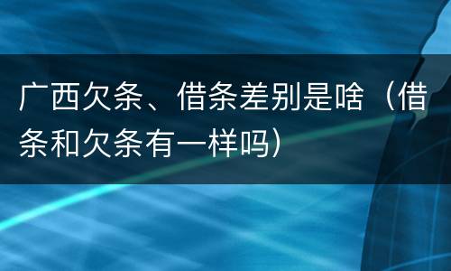 广西欠条、借条差别是啥（借条和欠条有一样吗）