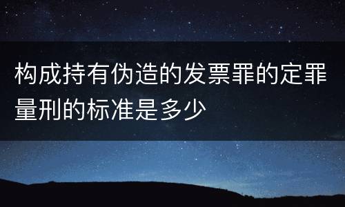 构成持有伪造的发票罪的定罪量刑的标准是多少