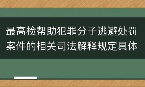 最高检帮助犯罪分子逃避处罚案件的相关司法解释规定具体是什么内容