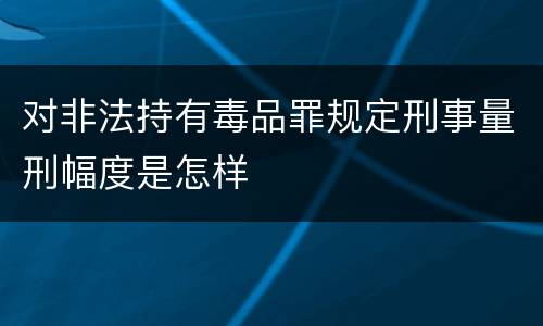 对非法持有毒品罪规定刑事量刑幅度是怎样