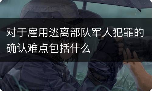 对于雇用逃离部队军人犯罪的确认难点包括什么