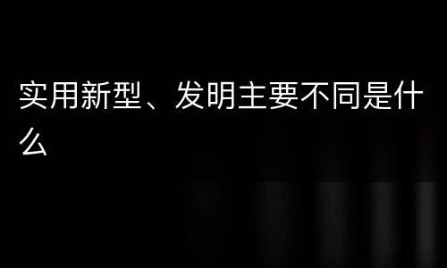 实用新型、发明主要不同是什么