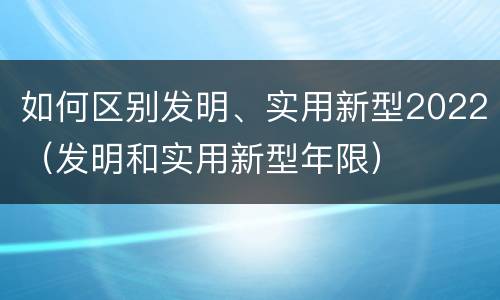 如何区别发明、实用新型2022（发明和实用新型年限）