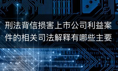 刑法背信损害上市公司利益案件的相关司法解释有哪些主要规定