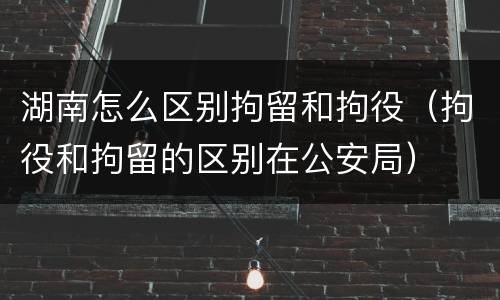 湖南怎么区别拘留和拘役（拘役和拘留的区别在公安局）