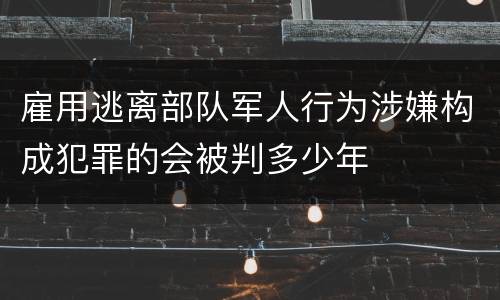 雇用逃离部队军人行为涉嫌构成犯罪的会被判多少年