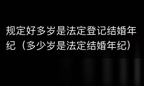 规定好多岁是法定登记结婚年纪（多少岁是法定结婚年纪）