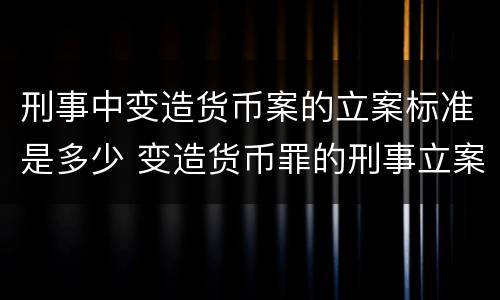 刑事中变造货币案的立案标准是多少 变造货币罪的刑事立案追诉标准是