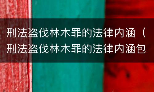 刑法盗伐林木罪的法律内涵（刑法盗伐林木罪的法律内涵包括）