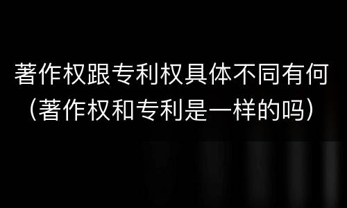 著作权跟专利权具体不同有何（著作权和专利是一样的吗）