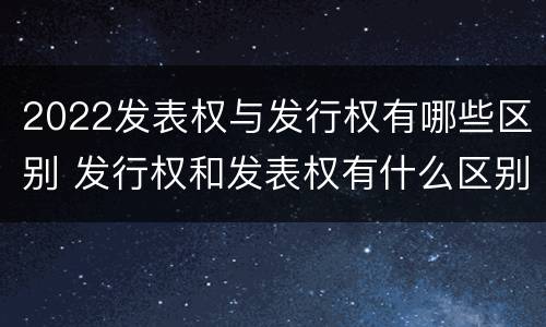 2022发表权与发行权有哪些区别 发行权和发表权有什么区别