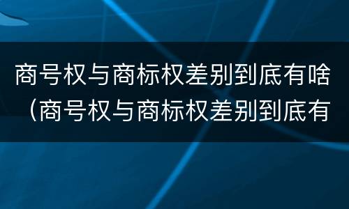 商号权与商标权差别到底有啥（商号权与商标权差别到底有啥不同）