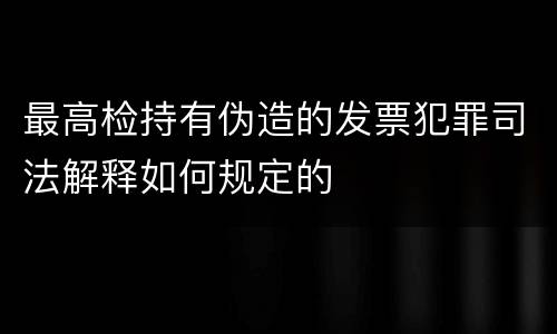 最高检持有伪造的发票犯罪司法解释如何规定的