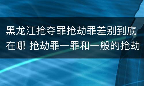 黑龙江抢夺罪抢劫罪差别到底在哪 抢劫罪一罪和一般的抢劫罪