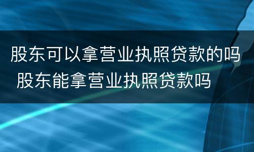 股东可以拿营业执照贷款的吗 股东能拿营业执照贷款吗