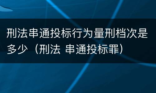 刑法串通投标行为量刑档次是多少（刑法 串通投标罪）