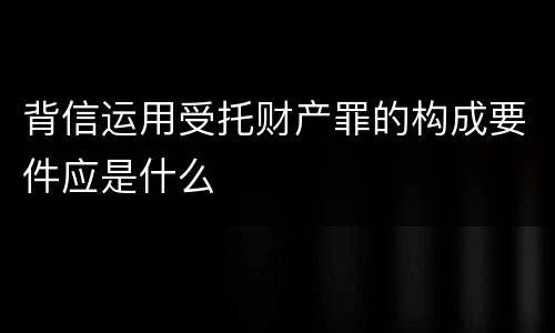 背信运用受托财产罪的构成要件应是什么