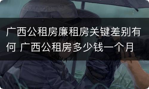 广西公租房廉租房关键差别有何 广西公租房多少钱一个月