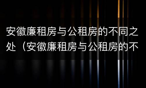 安徽廉租房与公租房的不同之处（安徽廉租房与公租房的不同之处在哪里）