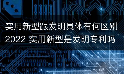 实用新型跟发明具体有何区别2022 实用新型是发明专利吗