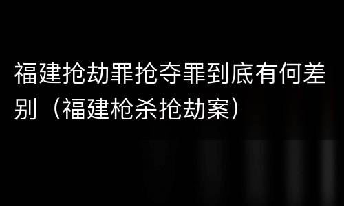 福建抢劫罪抢夺罪到底有何差别（福建枪杀抢劫案）